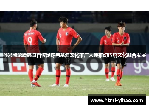 孙兴慜荣膺韩国首位足球与茶道文化推广大使推动传统文化融合发展