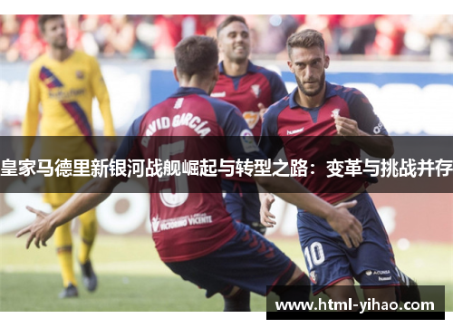 皇家马德里新银河战舰崛起与转型之路：变革与挑战并存