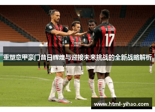 重塑意甲豪门昔日辉煌与迎接未来挑战的全新战略解析