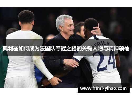 奥利塞如何成为法国队夺冠之路的关键人物与精神领袖