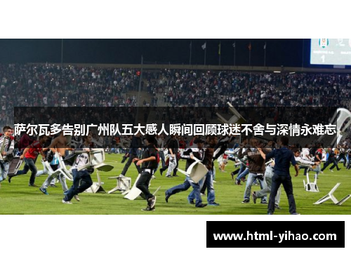 萨尔瓦多告别广州队五大感人瞬间回顾球迷不舍与深情永难忘